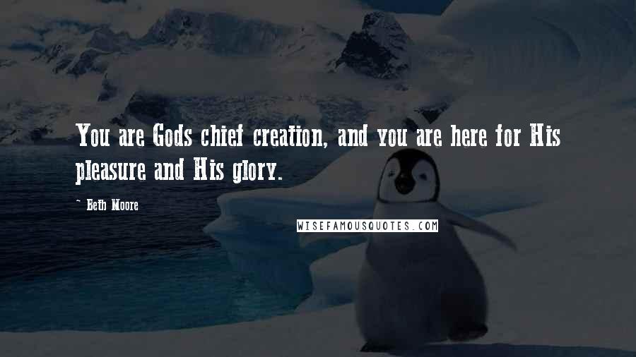 Beth Moore Quotes: You are Gods chief creation, and you are here for His pleasure and His glory.