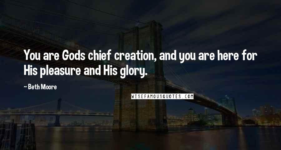 Beth Moore Quotes: You are Gods chief creation, and you are here for His pleasure and His glory.