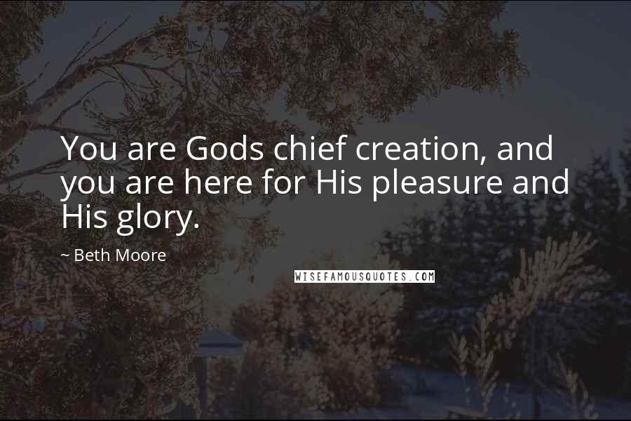 Beth Moore Quotes: You are Gods chief creation, and you are here for His pleasure and His glory.