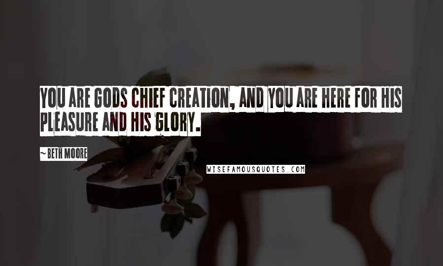 Beth Moore Quotes: You are Gods chief creation, and you are here for His pleasure and His glory.