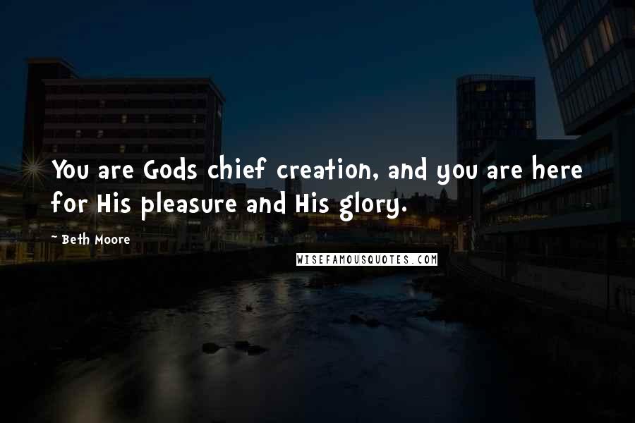 Beth Moore Quotes: You are Gods chief creation, and you are here for His pleasure and His glory.