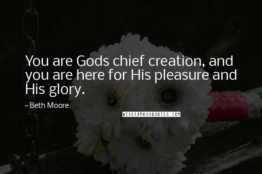 Beth Moore Quotes: You are Gods chief creation, and you are here for His pleasure and His glory.