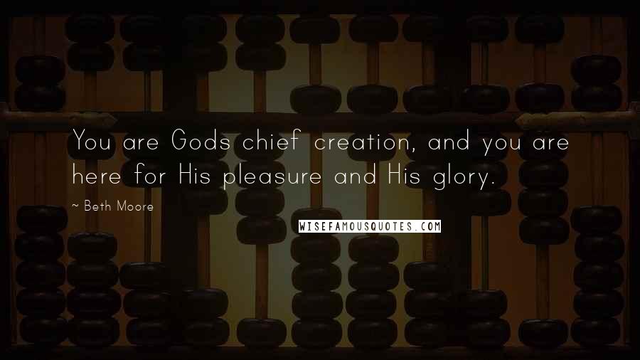 Beth Moore Quotes: You are Gods chief creation, and you are here for His pleasure and His glory.