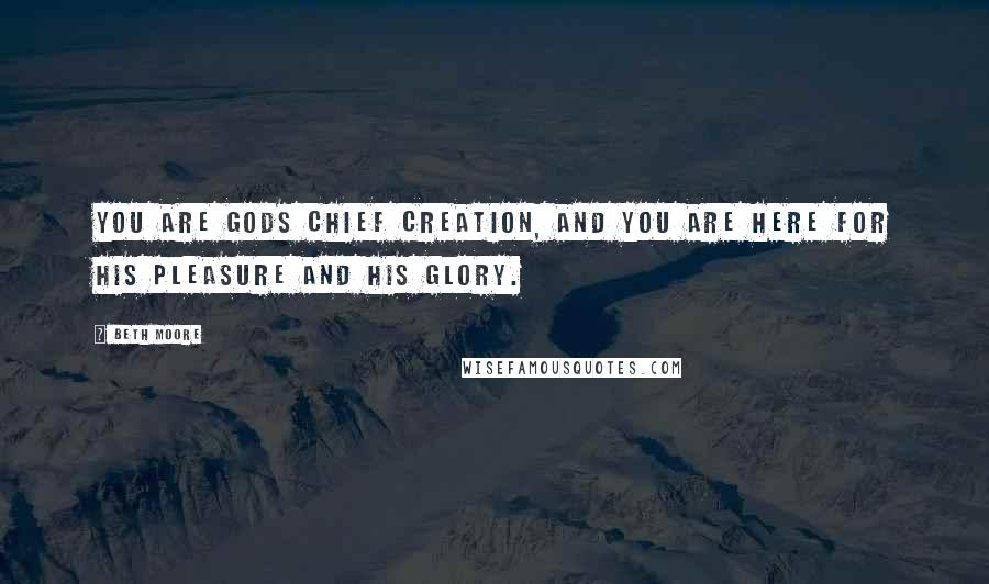 Beth Moore Quotes: You are Gods chief creation, and you are here for His pleasure and His glory.