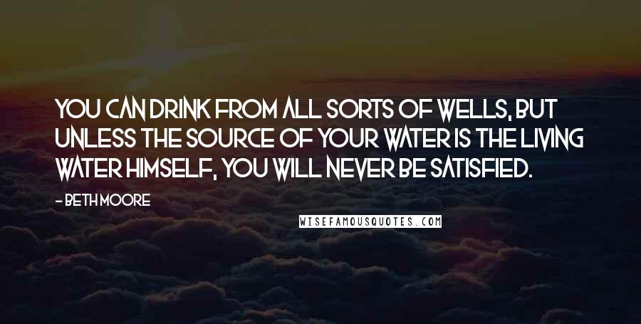 Beth Moore Quotes: You can drink from all sorts of wells, but unless the source of your water is the Living Water Himself, you will never be satisfied.
