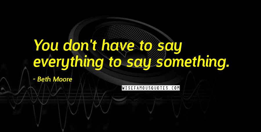 Beth Moore Quotes: You don't have to say everything to say something.