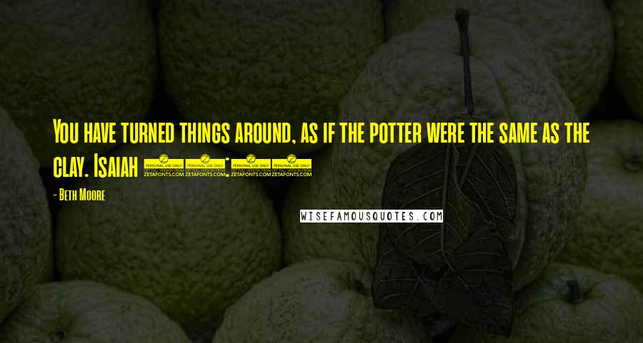 Beth Moore Quotes: You have turned things around, as if the potter were the same as the clay. Isaiah 29:16