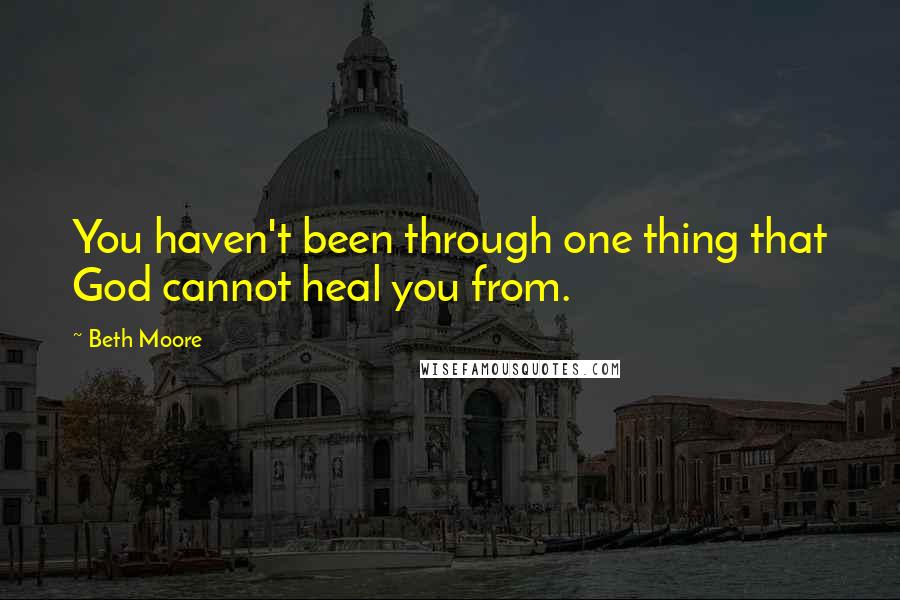 Beth Moore Quotes: You haven't been through one thing that God cannot heal you from.