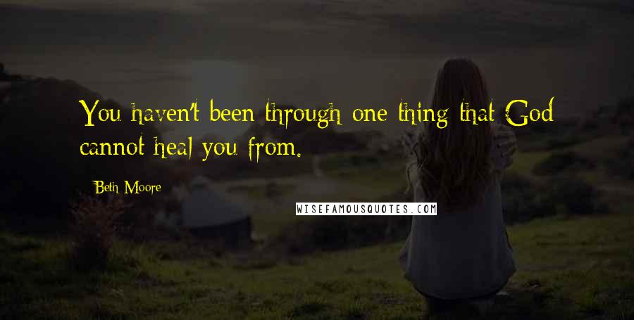 Beth Moore Quotes: You haven't been through one thing that God cannot heal you from.