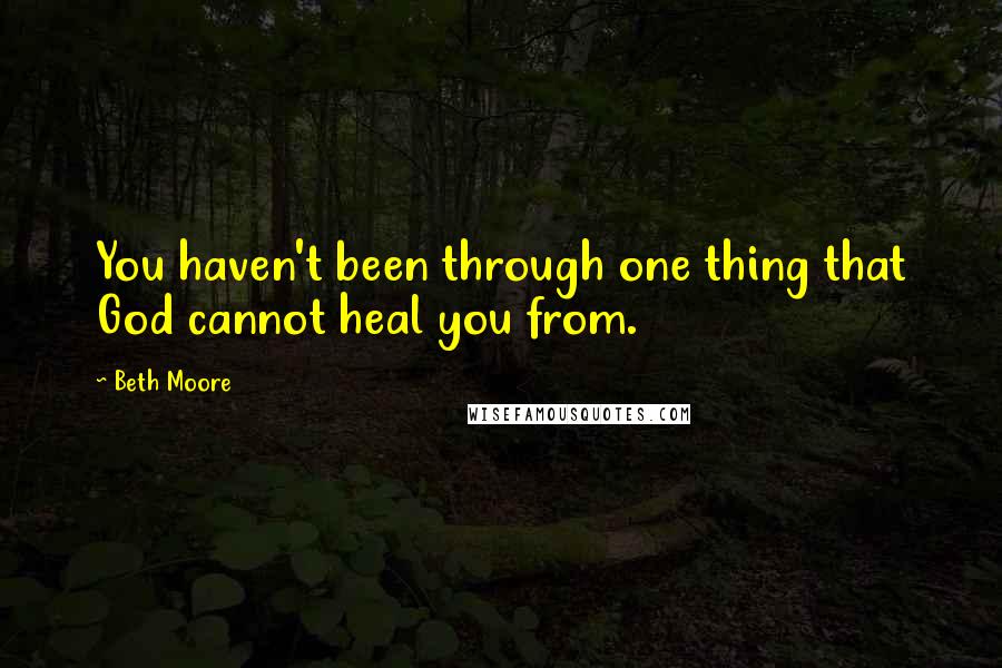 Beth Moore Quotes: You haven't been through one thing that God cannot heal you from.