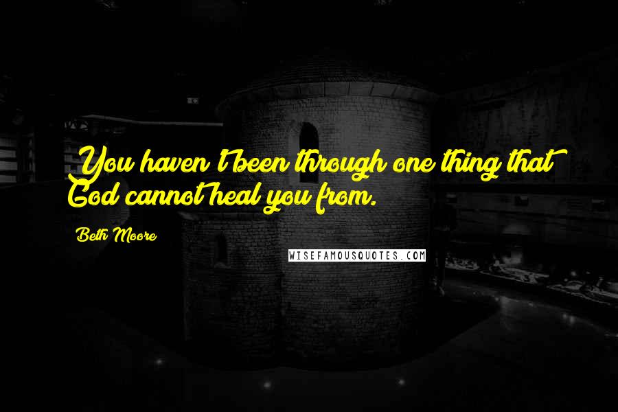Beth Moore Quotes: You haven't been through one thing that God cannot heal you from.