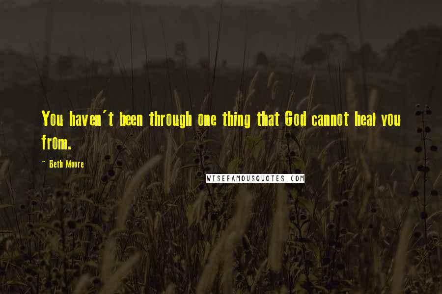 Beth Moore Quotes: You haven't been through one thing that God cannot heal you from.