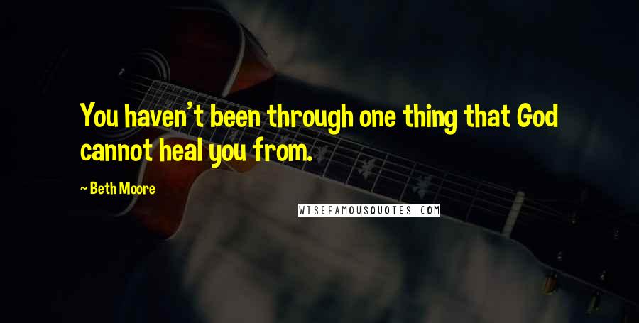 Beth Moore Quotes: You haven't been through one thing that God cannot heal you from.