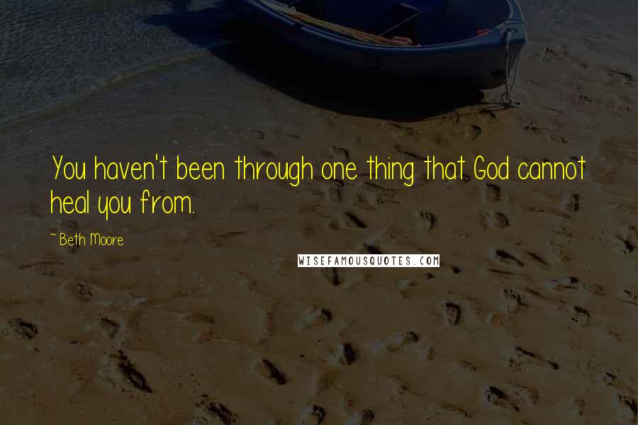 Beth Moore Quotes: You haven't been through one thing that God cannot heal you from.