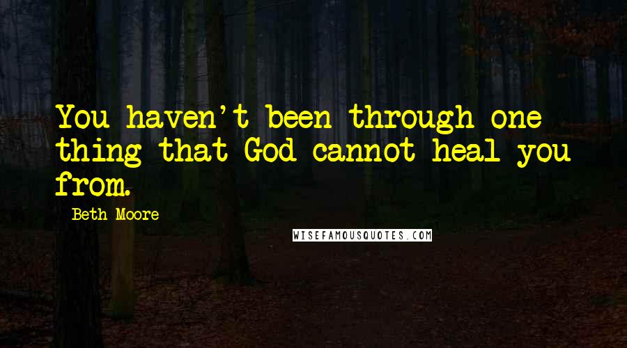 Beth Moore Quotes: You haven't been through one thing that God cannot heal you from.