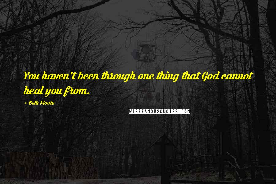 Beth Moore Quotes: You haven't been through one thing that God cannot heal you from.