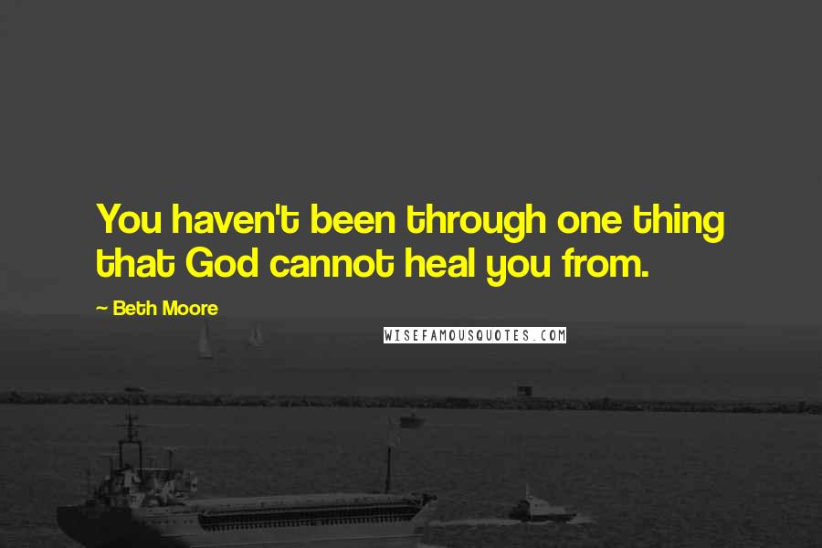 Beth Moore Quotes: You haven't been through one thing that God cannot heal you from.