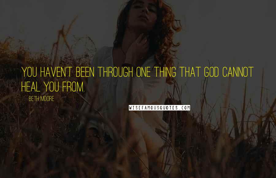 Beth Moore Quotes: You haven't been through one thing that God cannot heal you from.