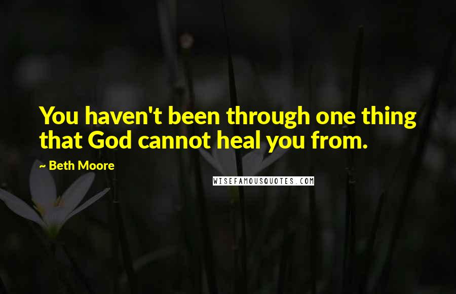 Beth Moore Quotes: You haven't been through one thing that God cannot heal you from.