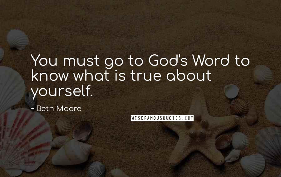 Beth Moore Quotes: You must go to God's Word to know what is true about yourself.
