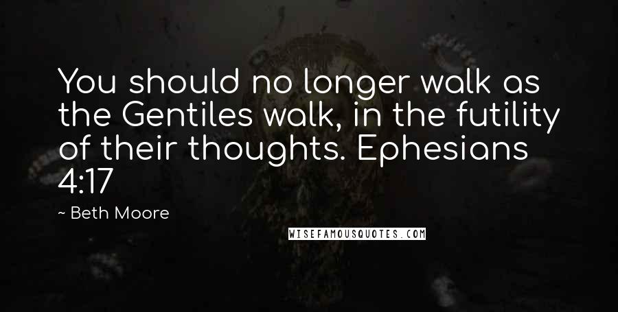 Beth Moore Quotes: You should no longer walk as the Gentiles walk, in the futility of their thoughts. Ephesians 4:17