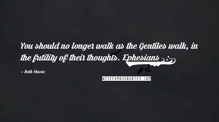 Beth Moore Quotes: You should no longer walk as the Gentiles walk, in the futility of their thoughts. Ephesians 4:17