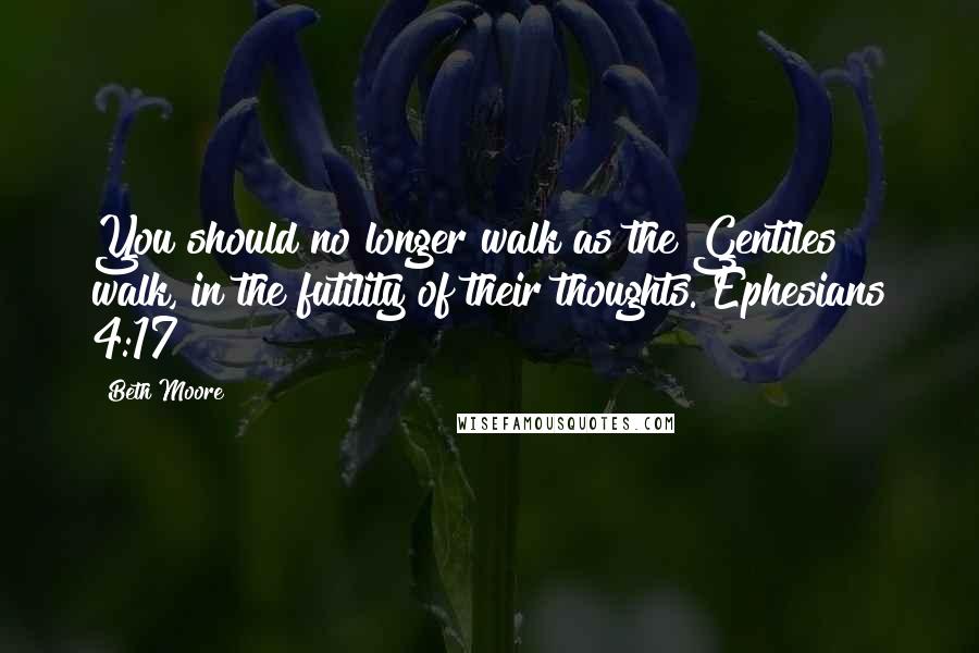 Beth Moore Quotes: You should no longer walk as the Gentiles walk, in the futility of their thoughts. Ephesians 4:17