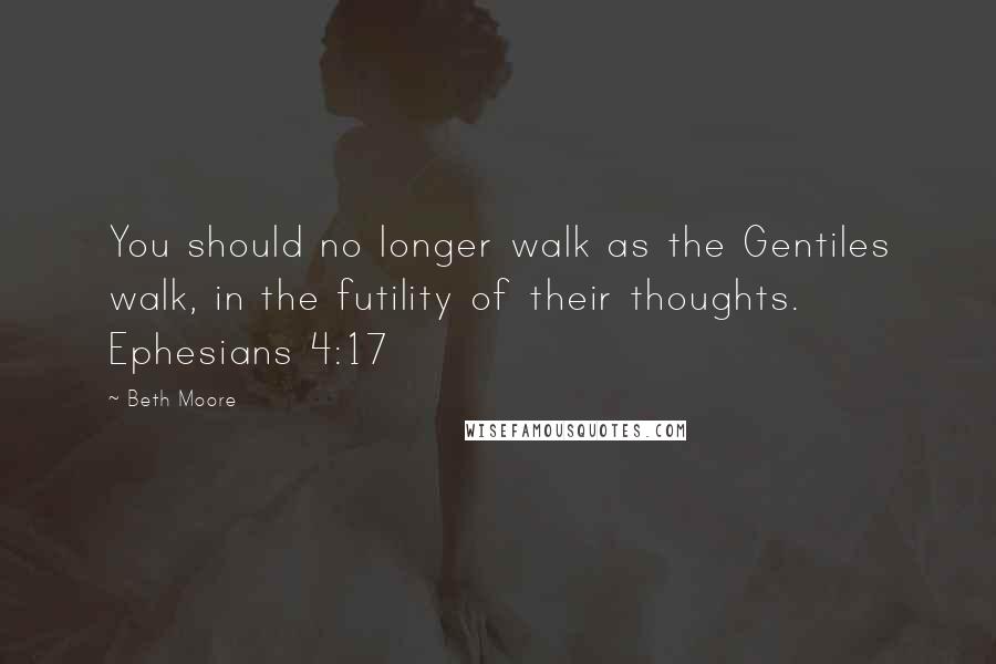 Beth Moore Quotes: You should no longer walk as the Gentiles walk, in the futility of their thoughts. Ephesians 4:17