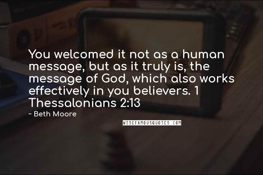 Beth Moore Quotes: You welcomed it not as a human message, but as it truly is, the message of God, which also works effectively in you believers. 1 Thessalonians 2:13