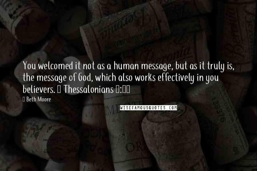 Beth Moore Quotes: You welcomed it not as a human message, but as it truly is, the message of God, which also works effectively in you believers. 1 Thessalonians 2:13