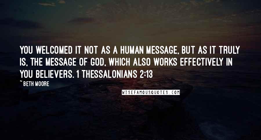 Beth Moore Quotes: You welcomed it not as a human message, but as it truly is, the message of God, which also works effectively in you believers. 1 Thessalonians 2:13