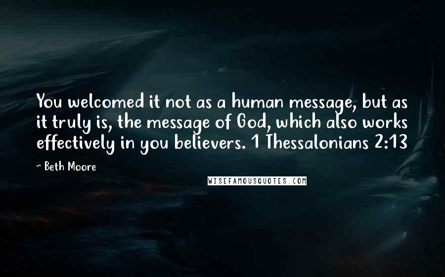 Beth Moore Quotes: You welcomed it not as a human message, but as it truly is, the message of God, which also works effectively in you believers. 1 Thessalonians 2:13