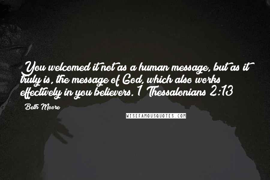 Beth Moore Quotes: You welcomed it not as a human message, but as it truly is, the message of God, which also works effectively in you believers. 1 Thessalonians 2:13