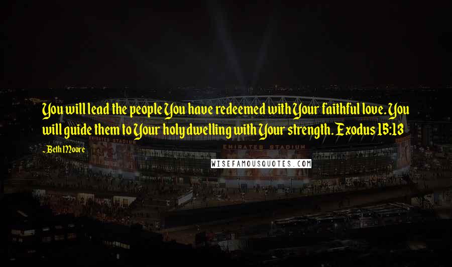 Beth Moore Quotes: You will lead the people You have redeemed with Your faithful love. You will guide them to Your holy dwelling with Your strength. Exodus 15:13
