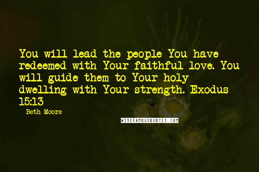 Beth Moore Quotes: You will lead the people You have redeemed with Your faithful love. You will guide them to Your holy dwelling with Your strength. Exodus 15:13