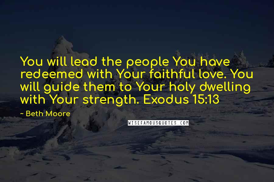 Beth Moore Quotes: You will lead the people You have redeemed with Your faithful love. You will guide them to Your holy dwelling with Your strength. Exodus 15:13