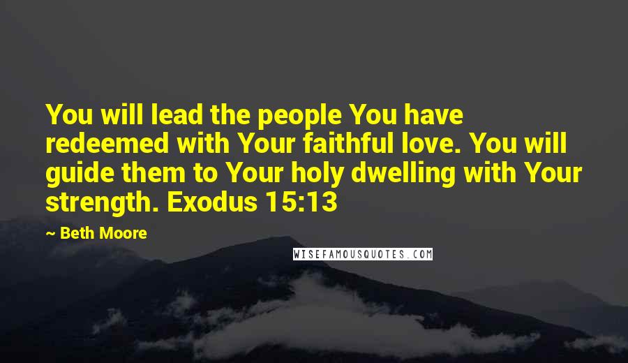 Beth Moore Quotes: You will lead the people You have redeemed with Your faithful love. You will guide them to Your holy dwelling with Your strength. Exodus 15:13
