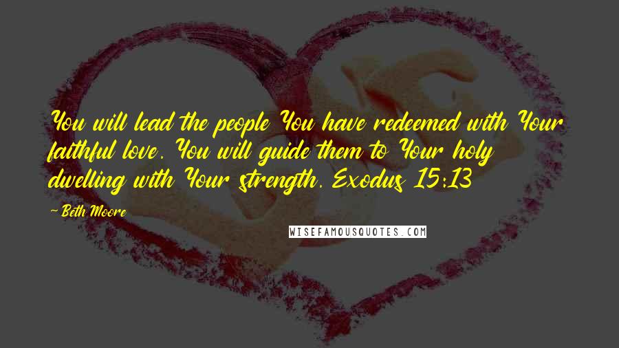 Beth Moore Quotes: You will lead the people You have redeemed with Your faithful love. You will guide them to Your holy dwelling with Your strength. Exodus 15:13