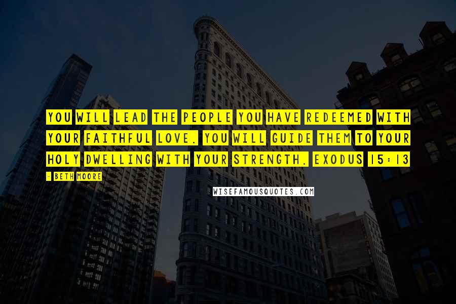 Beth Moore Quotes: You will lead the people You have redeemed with Your faithful love. You will guide them to Your holy dwelling with Your strength. Exodus 15:13