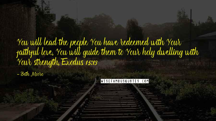 Beth Moore Quotes: You will lead the people You have redeemed with Your faithful love. You will guide them to Your holy dwelling with Your strength. Exodus 15:13