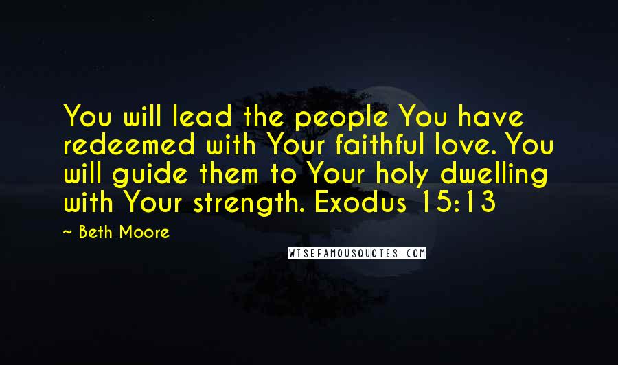 Beth Moore Quotes: You will lead the people You have redeemed with Your faithful love. You will guide them to Your holy dwelling with Your strength. Exodus 15:13