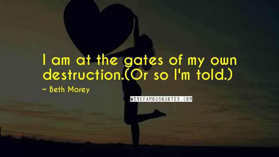 Beth Morey Quotes: I am at the gates of my own destruction.(Or so I'm told.)