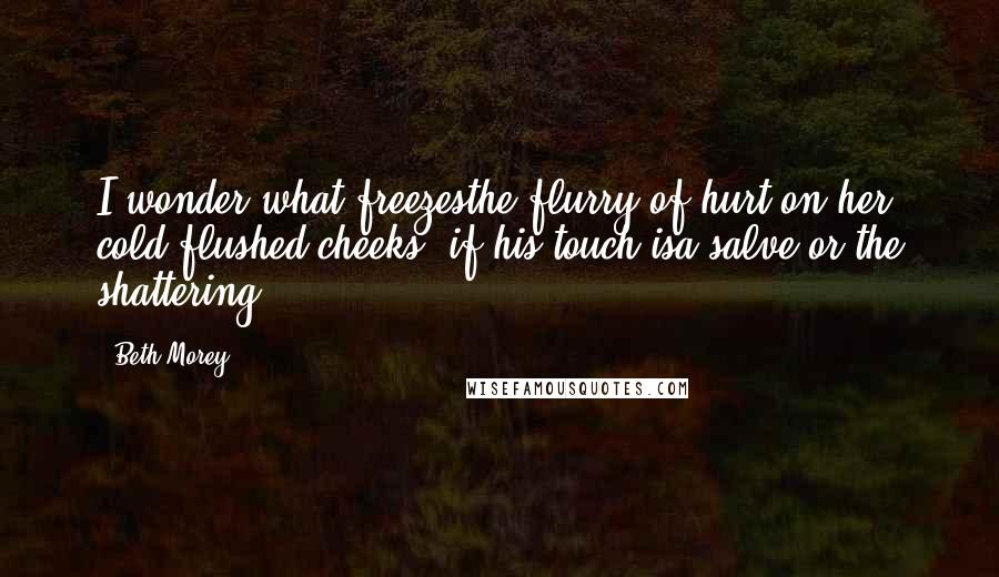 Beth Morey Quotes: I wonder what freezesthe flurry of hurt on her cold-flushed cheeks, if his touch isa salve or the shattering.