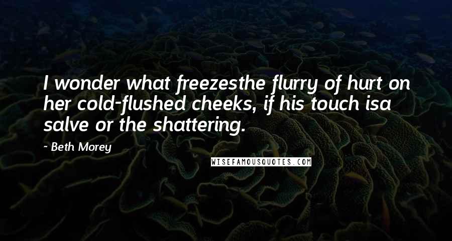 Beth Morey Quotes: I wonder what freezesthe flurry of hurt on her cold-flushed cheeks, if his touch isa salve or the shattering.