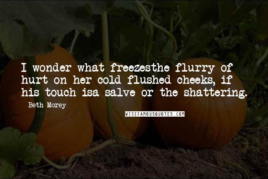 Beth Morey Quotes: I wonder what freezesthe flurry of hurt on her cold-flushed cheeks, if his touch isa salve or the shattering.