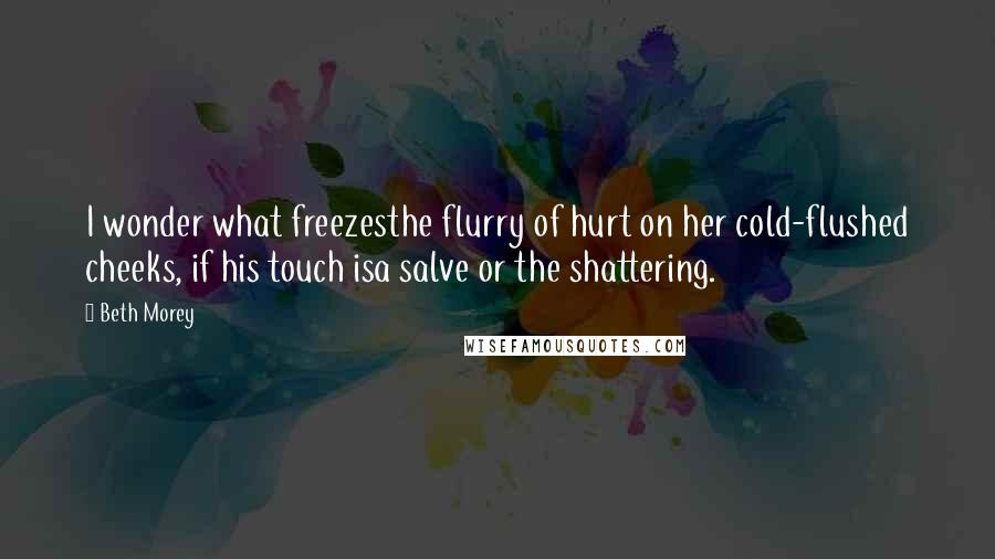 Beth Morey Quotes: I wonder what freezesthe flurry of hurt on her cold-flushed cheeks, if his touch isa salve or the shattering.
