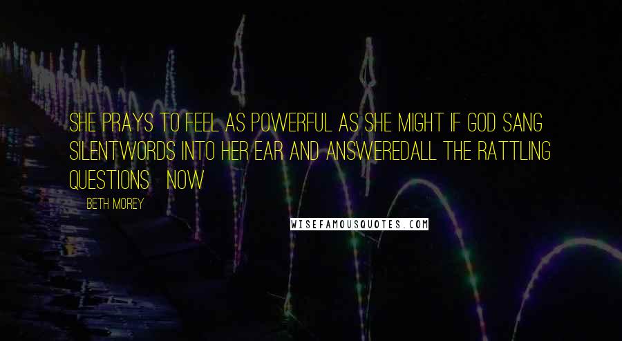Beth Morey Quotes: she prays to feel as powerful as she might if God sang silentwords into her ear and answeredall the rattling questions now