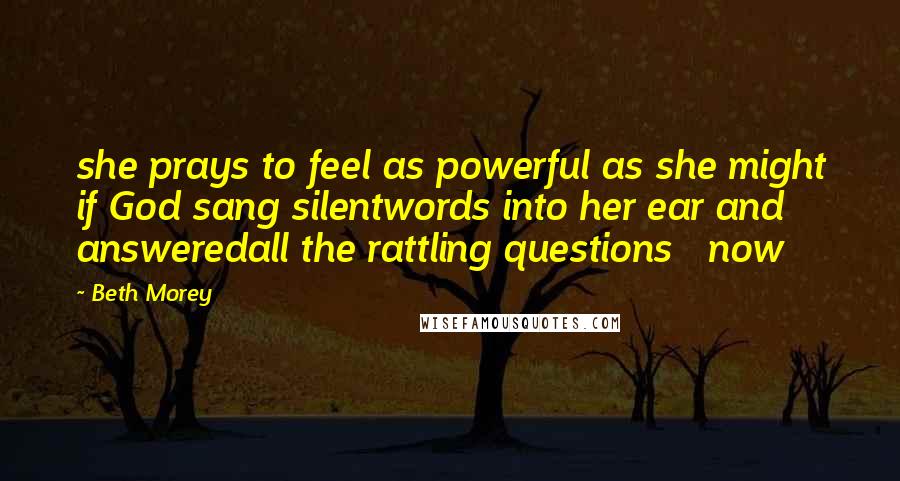 Beth Morey Quotes: she prays to feel as powerful as she might if God sang silentwords into her ear and answeredall the rattling questions now