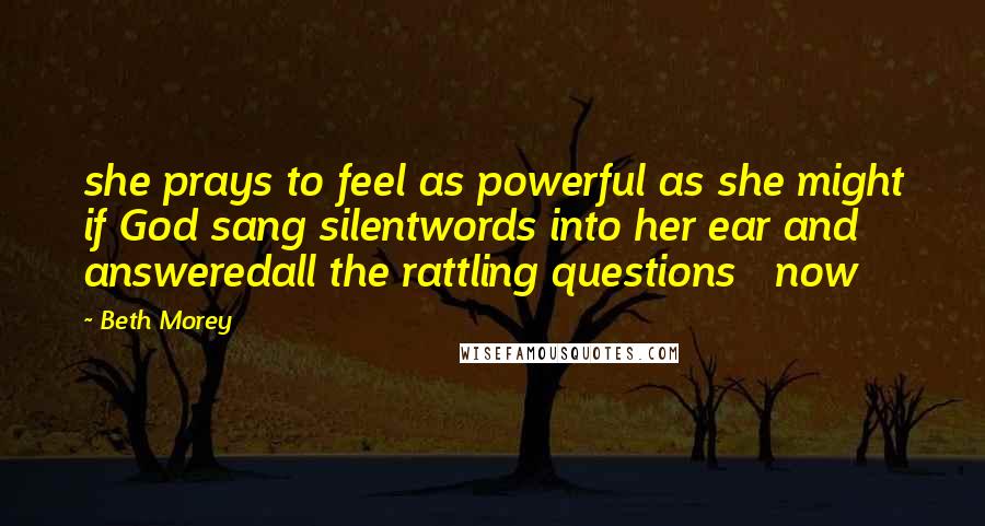 Beth Morey Quotes: she prays to feel as powerful as she might if God sang silentwords into her ear and answeredall the rattling questions   now