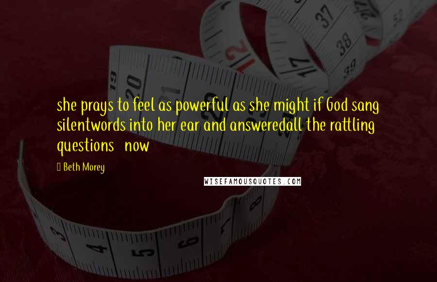 Beth Morey Quotes: she prays to feel as powerful as she might if God sang silentwords into her ear and answeredall the rattling questions   now